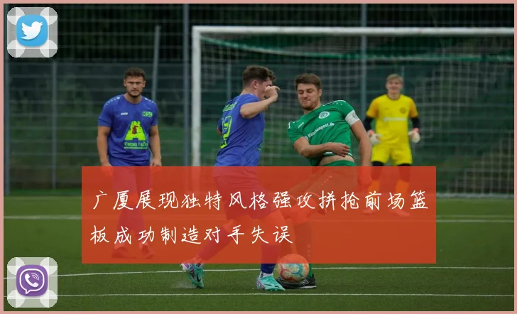 广厦展现独特风格强攻拼抢前场篮板成功制造对手失误
