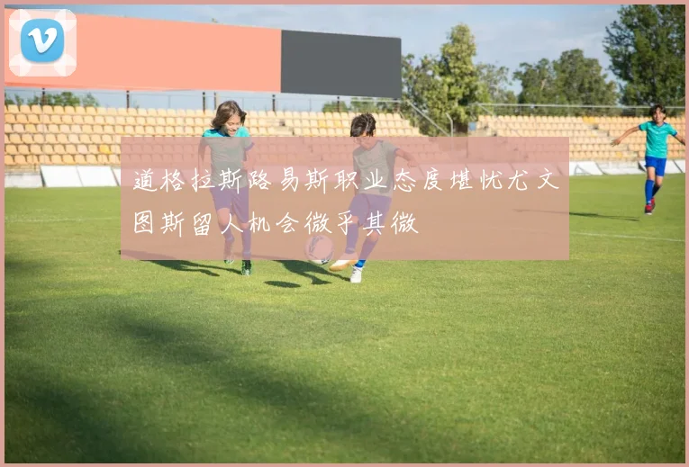 道格拉斯路易斯职业态度堪忧尤文图斯留人机会微乎其微