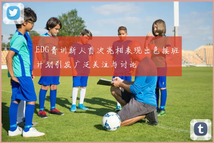 EDG青训新人首次亮相表现出色接班计划引发广泛关注与讨论