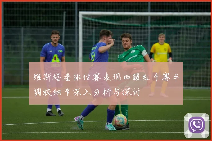 维斯塔潘排位赛表现回暖红牛赛车调校细节深入分析与探讨
