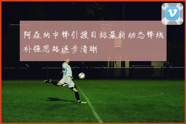 阿森纳中锋引援目标最新动态锋线补强思路逐步清晰