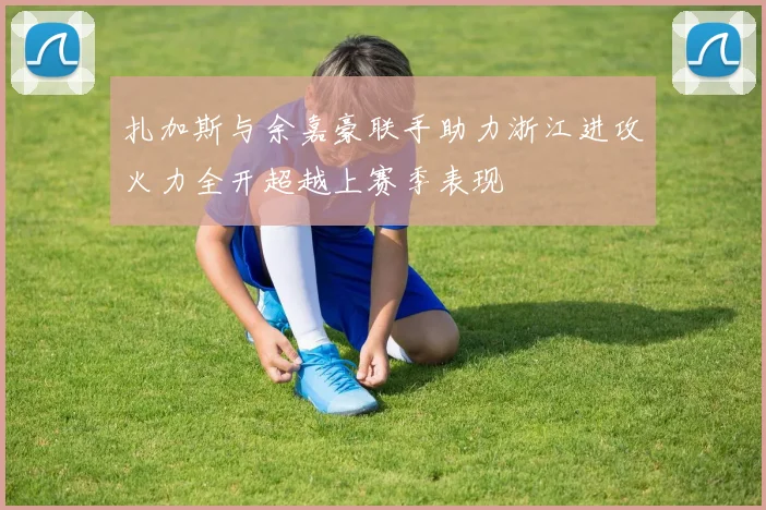扎加斯与余嘉豪联手助力浙江进攻火力全开超越上赛季表现