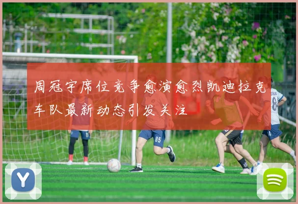 周冠宇席位竞争愈演愈烈凯迪拉克车队最新动态引发关注