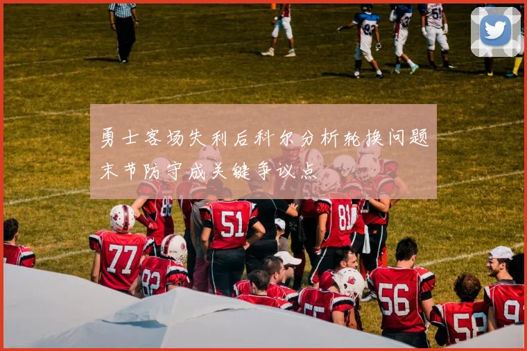 勇士客场失利后科尔分析轮换问题末节防守成关键争议点