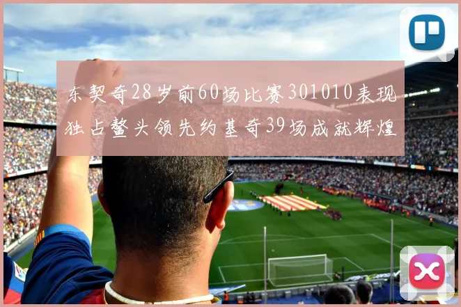 东契奇28岁前60场比赛301010表现独占鳌头领先约基奇39场成就辉煌