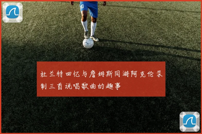杜兰特回忆与詹姆斯同游阿克伦录制三首说唱歌曲的趣事