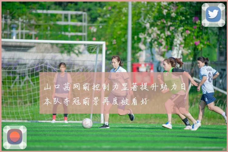 山口茜网前控制力显著提升助力日本队夺冠前景再度被看好