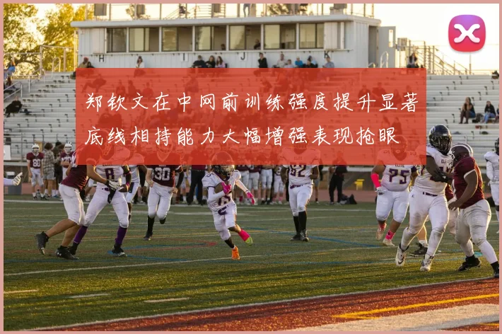 郑钦文在中网前训练强度提升显著底线相持能力大幅增强表现抢眼